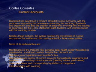 Contas Correntes 
Current Accounts 
Globalsoft has developed a product, Hospital Current Accounts, with the 
purpose of supporting the processes concerning the invoicing of patients 
and organisms, and also the creation of electronic invoicing files and issuing 
of documents for the N.H.S. (National Health System), with interconnection 
with the invoicing module. 
Besides these features, the system controls the movements of current 
accounts of the entities and the credit granted for those same entities. 
Some of its particularities are: 
• Maintenance of the Patient's File: personal data, health center the patient is 
registered at, social fund number, hospital fee, discount, etc. 
• Maintenance of organism's and supplier's files. 
• Maintenance and control of current accounts from patients, organisms and 
suppliers, by consulting current accounts (pending values, paid values). 
• Supervise values and corresponding liquidation or chargeback. 
• Interconnection with invoicing. 
 