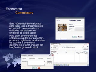 Economato 
Commissary 
Este módulo foi dimensionado 
para fazer todo o tratamento do 
economato, relacionado com 
unidades hospitalares ou 
unidades de apoio social. 
Para além do controlo das 
entradas e saídas por armazém, 
podemos registar os movimentos 
da cozinha e lavandaria 
diariamente e fazer análises em 
função dos gastos de stock. 
 