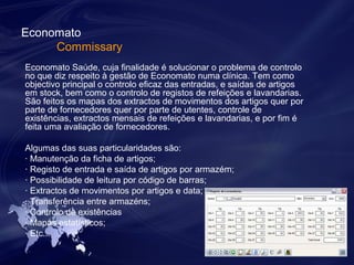Economato 
Commissary 
Economato Saúde, cuja finalidade é solucionar o problema de controlo 
no que diz respeito à gestão de Economato numa clínica. Tem como 
objectivo principal o controlo eficaz das entradas, e saídas de artigos 
em stock, bem como o controlo de registos de refeições e lavandarias. 
São feitos os mapas dos extractos de movimentos dos artigos quer por 
parte de fornecedores quer por parte de utentes, controle de 
existências, extractos mensais de refeições e lavandarias, e por fim é 
feita uma avaliação de fornecedores. 
Algumas das suas particularidades são: 
· Manutenção da ficha de artigos; 
· Registo de entrada e saída de artigos por armazém; 
· Possibilidade de leitura por código de barras; 
· Extractos de movimentos por artigos e data; 
· Transferência entre armazéns; 
· Controlo de existências 
· Mapas estatísticos; 
· Etc... 
 