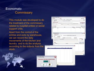 Economato 
Commissary 
This module was developed to do 
the treatment of the commissary 
related to hospital unities or social 
support units. 
Apart from the control of the 
entries and exits by warehouse, 
we can record the daily 
movements of the kitchen and 
laundry and to do the analysis 
according to the outputs from the 
stock. 
 