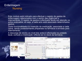 Enfermagem 
Nursing 
Este módulo está indicado para efectuar o registo de gastos da 
enfermagem relacionados com o sector das urgências e 
internamento. O registo de gastos é efectuado tendo em atenção os 
actos praticados, ou seja, a cada acto está associado determinados 
gastos. 
Outra funcionalidade é a inserção da medicação, associada a cada 
cama, sendo posteriormente preparada na farmácia e enviada para 
internamento. 
A descarga de stocks ao nível dos actos é efectuada na unidade 
local, contudo a medicação reflecte-se no stock da farmácia. 
 