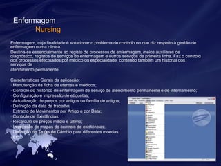 Enfermagem 
Nursing 
Enfermagem, cuja finalidade é solucionar o problema de controlo no que diz respeito à gestão de 
enfermagem numa clínica. 
Destina-se essencialmente ao registo de processos de enfermagem, meios auxiliares de 
diagnóstico, registos de serviços de enfermagem e outros serviços de primeira linha. Faz o controlo 
dos processos efectuados por médico ou especialidade, contendo também um historial dos 
serviços de 
atendimento permanente. 
Características Gerais da aplicação: 
· Manutenção da ficha de utentes e médicos; 
· Controlo do histórico de enfermagem de serviço de atendimento permanente e de internamento; 
· Configuração e impressão de etiquetas; 
· Actualização de preços por artigos ou família de artigos; 
· Definição da data de trabalho; 
· Extracto de Movimentos por Artigo e por Data; 
· Controlo de Existências; 
· Recalculo de preços médio e último; 
· Impressão de mapas de controlo de existências; 
· Definição de Taxas de Câmbio para diferentes moedas; 
· Etc. 
 