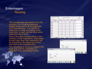 Enfermagem 
Nursing 
This module was developed to do the 
records of the nursing expenses 
related to the sector of emergencies 
and hospitalisation. The record of 
expenses is made according to the 
used acts, to each act we have some 
expenses associated. 
One of the other functionalities is the 
insertion of the medication, associated 
to each bed, then this medication will 
be prepared in the pharmacy sector 
and sent to the hospitalization. 
The unloading of stocks is made in the 
local unit, but the medication is 
reflected in the pharmacy’s stock. 
 