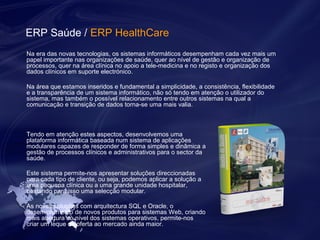 ERP Saúde / ERP HealthCare 
Na era das novas tecnologias, os sistemas informáticos desempenham cada vez mais um 
papel importante nas organizações de saúde, quer ao nível de gestão e organização de 
processos, quer na área clínica no apoio a tele-medicina e no registo e organização dos 
dados clínicos em suporte electrónico. 
Na área que estamos inseridos e fundamental a simplicidade, a consistência, flexibilidade 
e a transparência de um sistema informático, não só tendo em atenção o utilizador do 
sistema, mas também o possível relacionamento entre outros sistemas na qual a 
comunicação e transição de dados torna-se uma mais valia. 
Tendo em atenção estes aspectos, desenvolvemos uma 
plataforma informática baseada num sistema de aplicações 
modulares capazes de responder de forma simples e dinâmica a 
gestão de processos clínicos e administrativos para o sector da 
saúde. 
Este sistema permite-nos apresentar soluções direccionadas 
para cada tipo de cliente, ou seja, podemos aplicar a solução a 
uma pequena clínica ou a uma grande unidade hospitalar, 
bastando para isso uma selecção modular. 
As novas soluções com arquitectura SQL e Oracle, o 
desenvolvimento de novos produtos para sistemas Web, criando 
mais abertura ao nível dos sistemas operativos, permite-nos 
criar um leque de oferta ao mercado ainda maior. 
 