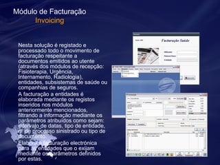 Módulo de Facturação 
Invoicing 
Nesta solução é registado e 
processado todo o movimento de 
facturação respeitante a 
documentos emitidos ao utente 
(através dos módulos de recepção: 
Fisioterapia, Urgência, 
Internamento, Radiologia), 
entidades, subsistemas de saúde ou 
companhias de seguros. 
A facturação a entidades é 
elaborada mediante os registos 
inseridos nos módulos 
anteriormente mencionados, 
filtrando a informação mediante os 
parâmetros atribuídos como sejam: 
intervalo de datas, tipo de entidade, 
nº de processo sinistrado ou tipo de 
documento. 
Elabora a facturação electrónica 
para as entidades que o exijam 
mediante os parâmetros definidos 
por estas. 
 