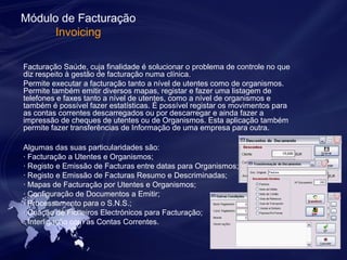 Módulo de Facturação 
Invoicing 
Facturação Saúde, cuja finalidade é solucionar o problema de controle no que 
diz respeito à gestão de facturação numa clínica. 
Permite executar a facturação tanto a nível de utentes como de organismos. 
Permite também emitir diversos mapas, registar e fazer uma listagem de 
telefones e faxes tanto a nível de utentes, como a nível de organismos e 
também é possível fazer estatísticas. É possível registar os movimentos para 
as contas correntes descarregados ou por descarregar e ainda fazer a 
impressão de cheques de utentes ou de Organismos. Esta aplicação também 
permite fazer transferências de Informação de uma empresa para outra. 
Algumas das suas particularidades são: 
· Facturação a Utentes e Organismos; 
· Registo e Emissão de Facturas entre datas para Organismos; 
· Registo e Emissão de Facturas Resumo e Descriminadas; 
· Mapas de Facturação por Utentes e Organismos; 
· Configuração de Documentos a Emitir; 
· Processamento para o S.N.S.; 
· Criação de Ficheiros Electrónicos para Facturação; 
· Interligação com as Contas Correntes. 
 