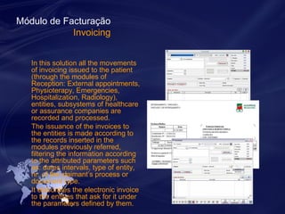 Módulo de Facturação 
Invoicing 
In this solution all the movements 
of invoicing issued to the patient 
(through the modules of 
Reception: External appointments, 
Physioterapy, Emergencies, 
Hospitalization, Radiology), 
entities, subsystems of healthcare 
or assurance companies are 
recorded and processed. 
The issuance of the invoices to 
the entities is made according to 
the records inserted in the 
modules previously referred, 
filtering the information according 
to the attributed parameters such 
as: dates intervals, type of entity, 
nr. of the claimant’s process or 
document type. 
It elaborates the electronic invoice 
to the entities that ask for it under 
the parameters defined by them. 
 
