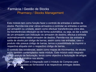 Farmácia / Gestão de Stocks 
Pharmacy / Stocks Management 
Este módulo tem como função fazer o controlo de entradas e saídas de 
stocks. Permite-nos criar vários armazéns e controlar as entradas e saídas 
por armazém ou unidade, assim como efectuar transferências entre eles. 
As transferências efectuam-se de forma automática, ou seja, ao dar a saída 
de um armazém com indicação do armazém de destino, efectua a entrada 
automaticamente nesse armazém de destino. Permite-nos dar entrada e 
saída de stocks por código de barras, assim como nas entradas, caso o 
produto não possua código de barras, temos a possibilidade de imprimir a 
respectiva etiqueta com o respectivo código de barras. 
O controlo das existências, assim como mapas de movimentos, de stocks 
estão também contemplados neste módulo. Este módulo está integrado 
com o módulo de facturação, tendo como objectivo a facturação de artigos 
e descarga automática nos stocks. 
Permite-nos também a integração com o módulo de Compras para 
controlar os pedidos ao fornecedor e as respectivas entregas destes. 
 