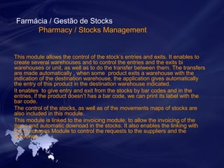 Farmácia / Gestão de Stocks 
Pharmacy / Stocks Management 
This module allows the control of the stock’s entries and exits. It enables to 
create several warehouses and to control the entries and the exits bi 
warehouses or unit, as well as to do the transfer between them. The transfers 
are made automatically , when some product exits a warehouse with the 
indication of the destination warehouse, the application gives automatically 
the entry of this product in the destination warehouse indicated. 
It enables to give entry and exit from the stocks by bar codes and in the 
entries, if the product doesn’t has a bar code, we can print its label with the 
bar code. 
The control of the stocks, as well as of the movements maps of stocks are 
also included in this module. 
This module is linked to the invoicing module, to allow the invoicing of the 
items and automatic downoad in the stocks. It also enables the linking with 
the Purchases Module to control the requests to the suppliers and the 
deliveries. 
 