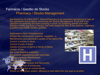 Farmácia / Gestão de Stocks 
Pharmacy / Stocks Management 
Developed by GLOBALSOFT, Stocks/Pharmacy is an important tool aiming to help all 
the operations and analysis concerning the Stocks Management. It has the main 
objective of controling the items existing in stock, by controling entries and exits. 
Besides entries and exits of stocks, the entity keeps the files of the patients, organism, 
suppliers and health centers updated. 
Application's Main Characteristics: 
• Entities file maintenance (patients, suppliers...); 
• Maintenance and permanent update of the item's File; 
• Control of entries in stock; 
• Control of exits of stock; 
• Update of prices by items or family of items; 
• Update of lots; 
• Bar Code Reading possibility; 
• Movements statement by Item and Date; 
• Tranfers between Warehouses; 
• Control of Existences; 
• Recalculation of medium and last prices; 
• Print control map of existences; 
• Print several maps to control stocks; 
• Works on Multi-Year system, allowing to load data from one year to another. 
 