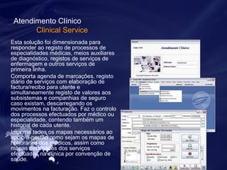 Atendimento Clínico 
Clinical Service 
Esta solução foi dimensionada para 
responder ao registo de processos de 
especialidades médicas, meios auxiliares 
de diagnóstico, registos de serviços de 
enfermagem e outros serviços de 
primeira linha. 
Comporta agenda de marcações, registo 
diário de serviços com elaboração de 
factura/recibo para utente e 
simultaneamente registo de valores aos 
subsistemas e companhias de seguro 
caso existam, descarregando os 
movimentos na facturação. Faz o controlo 
dos processos efectuados por médico ou 
especialidade, contendo também um 
historial de cada utente. 
Imprime todos os mapas necessários ao 
apoio à gestão como sejam os mapas de 
honorários dos médicos, assim como 
mapas detalhados dos serviços 
efectuados na clínica por convenção de 
saúde. 
 
