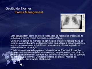 Gestão de Exames 
Exams Management 
Esta solução tem como objectivo responder ao registo de processos de 
radiologia e outros meios auxiliares de diagnóstico. 
Comporta agenda de marcações por médico e técnico, registo diário de 
exames com elaboração de factura/recibo para utente e simultaneamente 
registo de valores aos subsistemas caso existam, descarregando os 
movimentos na facturação. 
Foi dimensionado mediante um modelo de “work flow” de informação, 
onde estão claramente definidas as etapas dos processos: marcação de 
exames técnico/médico, controlo dos exames concluídos, até ao controlo 
de entregas de exames. Comporta historial de utente, médico ou 
especialidade, dos exames efectuados. 
 