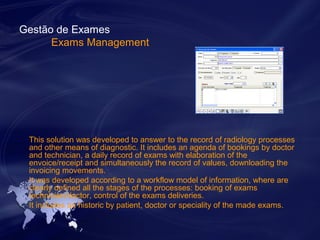 Gestão de Exames 
Exams Management 
This solution was developed to answer to the record of radiology processes 
and other means of diagnostic. It includes an agenda of bookings by doctor 
and technician, a daily record of exams with elaboration of the 
envoice/receipt and simultaneously the record of values, downloading the 
invoicing movements. 
It was developed according to a workflow model of information, where are 
clearly defined all the stages of the processes: booking of exams 
technician/doctor, control of the exams deliveries. 
It includes an historic by patient, doctor or speciality of the made exams. 
 