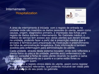 Internamento 
Hospitalization 
A área de internamento é iniciada com o registo de entrada na 
unidade onde são inseridos os dados pessoais do utente, assim como 
causas, origem, diagnóstico primário, e impressão das fichas para 
registo de dados durante o internamento. No Gabinete médico, o 
médico de serviço tem acesso aos vários utentes que deram entrada 
na unidade, podendo fazer a partir daí a prescrição médica que é 
enviada à farmácia para preparação da medicação e preenchimento 
da folha de administração terapêutica. Esta informação é também 
acedida pela enfermagem para administração do utente. 
Cada unidade, através deste sistema inovador, onde está reflectida a 
planta física do piso e da unidade, permite ao(s) enfermeiro(s) de 
serviço consultar a ficha de cada utente clicando no quarto e cama 
respectiva, visualizando se o quarto e a cama estão livres ou 
ocupadas e com quem. 
Permite fazer o registo clínico diário do utente, assim como registar 
outras informações relevantes, que poderão inclusivé ser vistas pelo 
médico através do seu posto no gabinete. 
 