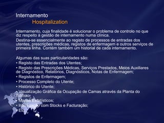Internamento 
Hospitalization 
Internamento, cuja finalidade é solucionar o problema de controlo no que 
diz respeito à gestão de internamento numa clínica. 
Destina-se essencialmente ao registo de processos de entradas dos 
utentes, prescrições médicas, registos de enfermagem e outros serviços de 
primeira linha. Contém também um historial de cada internamento. 
Algumas das suas particularidades são: 
• Registo das Entradas dos Utentes; 
• Registo das Prescrições Médicas, Serviços Prestados, Meios Auxiliares 
de Diagnóstico, Relatórios, Diagnósticos, Notas de Enfermagem; 
• Registos de Enfermagem; 
• Processo Completo do Utente; 
• Histórico do Utente; 
• Visualização Gráfica da Ocupação de Camas através da Planta do 
Edifício; 
• Mapas Estatísticos; 
• Interligação com Stocks e Facturação; 
• Etc. 
 