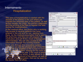 Internamento 
Hospitalization 
The area of hospitalization is started with the 
records of the entries in the unit where are 
inserted the personal data of the patient, as well 
as the causes, the origin, the primary diagnostic 
and the printing of the files to register the data 
during the hospitalization. 
In the medical office, the doctor who is working, 
has access to several patients that have 
entered in the unit and he can, starting from 
there, do the medical prescription that is sent to 
the pharmacy and this one will prepare the 
medication and will fill the sheet of therapeutic 
administration. We can also access to this 
information through the nursing module. 
Each unit, through this innovative system, 
where we can see the physical plan of the floor 
and of the unit, enables to the nurses to consult 
the file of each patient, clicking on the room and 
bed. This way we can see if the room is empty 
or occupied and by whom. It also allows to do 
the daily clinical record of the patient, as well as 
to record other information, that can be seen by 
the doctor from its office. 
 
