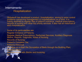 Internamento 
Hospitalization 
Globalsoft has developed a product, Hospitalization, aiming to solve control 
problems concerning management of hospitalizations on a clinic. It is 
mainly destined to register files of patient's entrance, medical prescriptions, 
records of nursing and other top priority services. It also has an historical of 
each hospitalization. 
Some of its particularities are: 
• Register Entrance of Patients; 
• Register Medical Prescriptions, Performed Services, Auxiliary Diagnosis 
Means, Reports, Diagnosis, Notes of Nursing; 
• Records of Nursing; 
• Patient's Complete File; 
• Patient's Historical; 
• Visualize on a chart the Occupation of Beds through the Building Plan; 
• Statistics Maps; 
• Interconnection with Stocks and Invoicing; 
• Etc. 
 