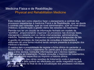 Medicina Física e de Reabilitação 
Physical and Rehabilitation Medicine 
Este módulo tem como objectivo fazer o planeamento e controlo dos 
processos respeitantes à medicina Física e de Reabilitação, que vai desde 
o controlo das consultas, quer ao nível administrativo, quer ao nível clínico 
(médico), à planificação e gestão diária das sessões de tratamento. 
Permite-nos ter um circuito de informação fechado em modelo de 
“workflow”, proporcionando organizar os processos nas diversas fases, 
interagindo o sistema com os vários intervenientes: administrativos, 
médicos, fisioterapeutas, terapeutas ocupacionais e terapeutas da fala. 
A gestão do processo de marcações de consultas e tratamentos é 
elaborado de uma forma intuitiva tendo sempre presente a ocupação dos 
médicos e técnicos. 
O médico tem a possibilidade de registar a ficha clínica do paciente: a 
história clínica, inserir o tratamento do utente para a área administrativa e 
para a área técnica. Consultar informações que o técnico registou 
relativamente ao tratamento. Poderá consultar o histórico de tratamentos, 
fazer um relatório específico ou imprimir a história clínica. 
O controlo diário das várias sessões de tratamento onde é registada a 
presença ou a falta poderá ser efectuada por cartão magnético ou pelo 
técnico, existindo no final do dia a actualização dos processos individuais 
por utente. 
 
