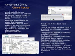 Atendimento Clínico 
Clinical Service 
Atendimento Clínico, cuja 
finalidade é solucionar o problema 
de controlo no que diz respeito a 
gestão de atendimento numa 
clínica. 
Destina-se essencialmente ao 
registo de processos de 
especialidades médicas, meios 
auxiliares de diagnóstico, registos 
de serviços de enfermagem e 
outros serviços de primeira linha.. 
Algumas das suas 
particularidades são: 
Manutenção da ficha de utentes e 
médicos; 
Controlo do histórico de utente, médicos, 
organismo, especialidades, serviços e 
sinistrados; 
Configuração da entidade proprietária da 
aplicação e do modulo; 
Configuração e impressão de etiquetas; 
Definição da data de trabalho; 
Criação de relatórios clínicos e receitas 
medicas para um dado utente; 
Listagem de consultas marcadas; 
Impressão de diversos mapas, tais como: 
mapa de serviços facturados, mapa de 
serviços por facturar, mapa de médicos, 
entre outros; 
Etc. 
 