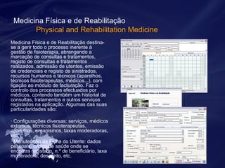 Medicina Física e de Reabilitação 
Physical and Rehabilitation Medicine 
Medicina Física e de Reabilitação destina-se 
a gerir todo o processo inerente à 
gestão de fisioterapia, abrangendo a 
marcação de consultas e tratamentos, 
registo de consultas e tratamentos 
realizados, admissão de utentes, emissão 
de credenciais e registo de sinistrados, 
recursos humanos e técnicos (aparelhos, 
técnicos fisioterapeutas, médicos...), com 
ligação ao módulo de facturação. Faz o 
controlo dos processos efectuados por 
médicos, contendo também um historial de 
consultas, tratamentos e outros serviços 
registados na aplicação. Algumas das suas 
particularidades são: 
· Configurações diversas: serviços, médicos 
externos, técnicos fisioterapeutas, 
aparelhos, organismos, taxas moderadoras, 
etc. 
· Manutenção da Ficha do Utente: dados 
pessoais, centro de saúde onde se 
encontra registado, n.º de beneficiário, taxa 
moderadora, desconto, etc. 
 
