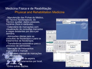 Medicina Física e de Reabilitação 
Physical and Rehabilitation Medicine 
· Manutenção das Fichas do Médico, 
do Técnico fisioterapeuta, do 
Técnico auxiliar: dados pessoais, 
horários (fixos e variáveis). 
· Calendário de marcações com 
visualização de consultas marcadas 
e vagas existentes por dia e por 
semana. 
· Admissões diárias para as 
consultas de fisioterapia e para os 
tratamentos de fisioterapia. 
· Transferência automática para o 
processo de admissões. 
· Marcação de tratamentos 
automática e manual. 
· Calendário mensal de marcações 
de tratamentos. 
· Gestão de listas de espera. 
· Consulta de tratamentos por local, 
por utente, etc. 
· Entre outras opções. 
 