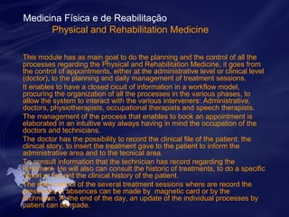 Medicina Física e de Reabilitação 
Physical and Rehabilitation Medicine 
This module has as main goal to do the planning and the control of all the 
processes regarding the Physical and Rehabilitation Medicine, it goes from 
the control of appointments, either at the administrative level or clinical level 
(doctor), to the planning and daily management of treatment sessions. 
It enables to have a closed cicuit of information in a workflow model, 
procuring the organization of all the processes in the various phases, to 
allow the system to interact with the various interveners: Administrative, 
doctors, physiotherapists, occupational therapists and speech therapists. 
The management of the process that enables to book an appointment is 
elaborated in an intuitive way always having in mind the occupation of the 
doctors and technicians. 
The doctor has the possibility to record the clinical file of the patient: the 
clinical story, to insert the treatment gave to the patient to inform the 
administrative area and to the tecnical area. 
To consult information that the technician has record regarding the 
treatment. He will also can consult the historic of treatments, to do a specific 
report or to print the clinical history of the patient. 
The daily control of the several treatment sessions where are record the 
presences or absences can be made by magnetic card or by the 
technician. At the end of the day, an update of the individual processes by 
patient can be made. 
 