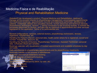 Medicina Física e de Reabilitação 
Physical and Rehabilitation Medicine 
Globalsoft has developped a product, Physical Medicine and Rehabilitation, destined to 
manage all the process inherent to physiotherapy management, encompassing appointments 
and treatment's bookings, appointment's records and treatments performed, admittances of 
patients, credentials release and casualties records, human resources and technical (devices, 
physiotherapy technicians, doctors...), having connection to the invoicing module. It controls the 
processes performed by doctors, and also has an historical of appointments and other services 
registered on the application. Some of its particularities are: 
• Several configurations: services, external doctors, physiotherapy technicians, devices, 
organisms, hospital fees, etc. 
• Handling the Patient's Record: personal data, health center where he is registered, social fund 
number, hospital fee, discount, etc. 
• Handling the Records of Doctors, Physiotherapy Technician, Assistant Technician: personal 
data, schedules (fixed and variable) 
• Bookings calendar with visualization of booked appointments and available schedules by day 
and week. 
• Daily admittances to physiotherapy appointments and for physiotherapy treatments. 
• Automatic transfer to the process of admittances. 
• Automatic and manual treatment's booking. 
• Monthly calendar of treatment's booking. 
• Management of waiting lists. 
• Appointments of treatment by place, by user, etc. 
• Credentials Release. 
• Among other options. 
 