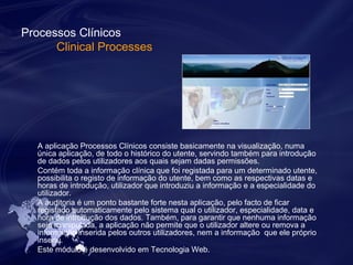 Processos Clínicos 
Clinical Processes 
A aplicação Processos Clínicos consiste basicamente na visualização, numa 
única aplicação, de todo o histórico do utente, servindo também para introdução 
de dados pelos utilizadores aos quais sejam dadas permissões. 
Contém toda a informação clínica que foi registada para um determinado utente, 
possibilita o registo de informação do utente, bem como as respectivas datas e 
horas de introdução, utilizador que introduziu a informação e a especialidade do 
utilizador. 
A auditoria é um ponto bastante forte nesta aplicação, pelo facto de ficar 
registado automaticamente pelo sistema qual o utilizador, especialidade, data e 
hora de introdução dos dados. Também, para garantir que nenhuma informação 
seja manipulada, a aplicação não permite que o utilizador altere ou remova a 
informação inserida pelos outros utilizadores, nem a informação que ele próprio 
inseriu. 
Este módulo é desenvolvido em Tecnologia Web. 
 
