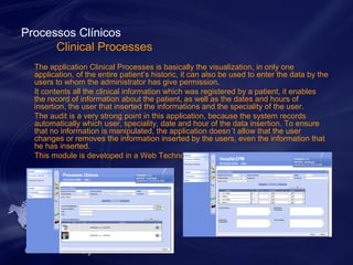 Processos Clínicos 
Clinical Processes 
The application Clinical Processes is basically the visualization, in only one 
application, of the entire patient’s historic, it can also be used to enter the data by the 
users to whom the administrator has give permission. 
It contents all the clinical information which was registered by a patient, it enables 
the record of information about the patient, as well as the dates and hours of 
insertion, the user that inserted the informations and the speciality of the user. 
The audit is a very strong point in this application, because the system records 
automatically which user, speciality, date and hour of the data insertion. To ensure 
that no information is manipulated, the application doesn´t allow that the user 
changes or removes the information inserted by the users, even the information that 
he has inserted. 
This module is developed in a Web Technology. 
 