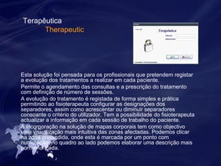 Terapêutica 
Therapeutic 
Esta solução foi pensada para os profissionais que pretendem registar 
a evolução dos tratamentos a realizar em cada paciente. 
Permite o agendamento das consultas e a prescrição do tratamento 
com definição de número de sessões. 
A evolução do tratamento é registada de forma simples e prática 
permitindo ao fisioterapeuta configurar as designações dos 
separadores, assim como acrescentar ou diminuir separadores 
consoante o critério do utilizador. Tem a possibilidade do fisioterapeuta 
actualizar a informação em cada sessão de trabalho do paciente. 
A incorporação na solução de mapas corporais tem como objectivo 
uma visualização mais intuitiva das zonas afectadas. Podemos clicar 
na zona pretendida, onde esta é marcada por um ponto com 
numeração, no quadro ao lado podemos elaborar uma descrição mais 
pormenorizada. 
 
