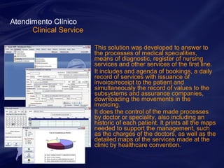 This solution was developed to answer to 
the processes of medical specialities, 
means of diagnostic, register of nursing 
services and other services of the first line. 
It includes and agenda of bookings, a daily 
record of services with issuance of 
invoice/receipt to the patient and 
simultaneously the record of values to the 
subsystems and assurance companies, 
downloading the movements in the 
invoicing. 
It does the control of the made processes 
by doctor or speciality, also including an 
historic of each patient. It prints all the maps 
needed to support the management, such 
as the charges of the doctors, as well as the 
detailed maps of the services made at the 
clinic by healthcare convention. 
Atendimento Clínico 
Clinical Service 
 