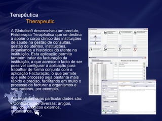 Terapêutica 
Therapeutic 
A Globalsoft desenvolveu um produto, 
Fisioterapia Terapêutica que se destina 
a apoiar o corpo clínico das instituições 
de saúde na gestão de consultas, 
gestão de utentes, instituições, 
organismos e históricos do utente na 
instituição. Esta aplicação permite 
também tratar da facturação da 
instituição, a que acresce o facto de ser 
possível configurar a aplicação para 
trabalhar de forma conjunta com a 
aplicação Facturação, o que permite 
que este processo seja bastante mais 
rápido e preciso, facilitando em muito o 
processo de facturar a organismos e 
seguradoras, por exemplo. 
Algumas das suas particularidades são: 
• Configurações diversas: artigos, 
serviços, médicos externos, 
organismos, etc. 
 