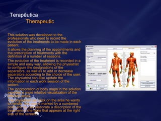 Terapêutica 
Therapeutic 
This solution was developed to the 
professionals who need to record the 
evolution of the treatments to be made in each 
patient. 
It allows the planning of the appointments and 
the prescription of treatments with the 
definition of a number of seasons. 
The evolution of the treatment is recorded in a 
simple and easy way, allowing the physiatrist 
to configure the designations of the 
separators, as well as to add or decrease 
separators according to the choice of the user. 
The physiatrist can also update the 
information in each work session of the 
patient. 
The incorporation of body maps in the solution 
provides a more intuitive visualization of the 
affected areas. 
The physiatrist can click on the area he wants 
to handle, this one is marked by a numbered 
point and he can elaborate a description of the 
treatment in the table that appears at the right 
side of the screen. 
 