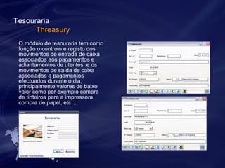 Tesouraria 
Threasury 
O módulo de tesouraria tem como 
função o controlo e registo dos 
movimentos de entrada de caixa 
associados aos pagamentos e 
adiantamentos de utentes e os 
movimentos de saída de caixa 
associados a pagamentos 
efectuados durante o dia, 
principalmente valores de baixo 
valor como por exemplo compra 
de tinteiros para a impressora, 
compra de papel, etc… 
 