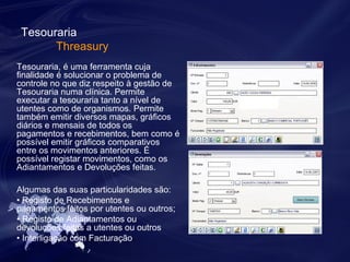 Tesouraria 
Threasury 
Tesouraria, é uma ferramenta cuja 
finalidade é solucionar o problema de 
controle no que diz respeito à gestão de 
Tesouraria numa clínica. Permite 
executar a tesouraria tanto a nível de 
utentes como de organismos. Permite 
também emitir diversos mapas, gráficos 
diários e mensais de todos os 
pagamentos e recebimentos, bem como é 
possível emitir gráficos comparativos 
entre os movimentos anteriores. É 
possível registar movimentos, como os 
Adiantamentos e Devoluções feitas. 
Algumas das suas particularidades são: 
• Registo de Recebimentos e 
pagamentos feitos por utentes ou outros; 
• Registo de Adiantamentos ou 
devoluções feitas a utentes ou outros 
• Interligação com Facturação. 
 