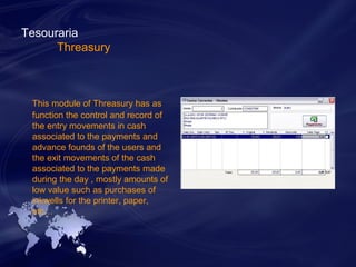 Tesouraria 
Threasury 
This module of Threasury has as 
function the control and record of 
the entry movements in cash 
associated to the payments and 
advance founds of the users and 
the exit movements of the cash 
associated to the payments made 
during the day , mostly amounts of 
low value such as purchases of 
inkwells for the printer, paper, 
etc… 
 