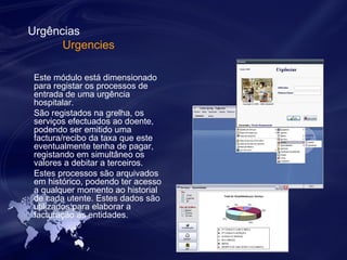 Urgências 
Urgencies 
Este módulo está dimensionado 
para registar os processos de 
entrada de uma urgência 
hospitalar. 
São registados na grelha, os 
serviços efectuados ao doente, 
podendo ser emitido uma 
factura/recibo da taxa que este 
eventualmente tenha de pagar, 
registando em simultâneo os 
valores a debitar a terceiros. 
Estes processos são arquivados 
em histórico, podendo ter acesso 
a qualquer momento ao historial 
de cada utente. Estes dados são 
utilizados para elaborar a 
facturação às entidades. 
 