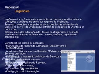 Urgências 
Urgencies 
Urgências é uma ferramenta importante que pretende auxiliar todas as 
operações e análises inerentes aos registos de Urgências. 
Tem como objectivo principal uma eficaz gestão das admissões de 
utentes no serviço de Urgências, controlando os registos de Utentes por 
Hora e por 
Médico. Além das admissões de utentes nas Urgências, a entidade 
mantém actualizadas as fichas dos utentes, médicos, organismos, 
serviços, etc. 
Características Gerais da aplicação: 
• Manutenção do ficheiro de Admissões (Utentes/Hora e 
Utentes/Médico); 
• Admissões Diárias para os diferentes Médicos com Registo dos 
Serviços prestados; 
• Visualização e impressão de Mapas de Serviços efectuados; 
• Historial de Utentes e Médicos; 
• Etiquetas e cabeçalhos de Receitas; 
• Tabelas de Subsistemas; 
• Emissão de Facturas/Recibo; 
• Interligação com a facturação. 
 