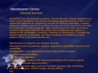 Atendimento Clínico 
Clinical Service 
GlobalSoft has developped a product, Clinical Service, whose objective is to 
solve control problems concerning managing appointments on a clinic. It is 
essencialy destined for registering records of medical specialties, auxiliary 
diagnosis means, records of nursing services and other top priority services. 
It comes with a marking agenda, daily record of services that recurred an 
invoice/recipt elaboration for the patient and simultaneously registry of 
values to the subsystem, if existing, detailing on the invoice. It controls the 
doctor's agenda or specialty, and also processes an historical of each 
patient. Some of its particularities are: 
• Maintenance of patients and doctors' records; 
• Historical control of patients, doctors, organisms, specialties, services and 
casualties; 
• Configuration of the aplication's owner entity and the module; 
• Configure and print lables; 
• Working date definition; 
• Clinical reports creation and medical prescriptions for a given patient; 
• Listing of scheduled appointments; 
• Printing of several maps, such as: invoiced services map, remaining 
services to invoice, doctor's maps, among others; 
• Etc. 
 
