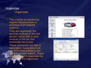 Urgências 
Urgencies 
This module is prepared to 
register the processes of 
entrance of an hospital 
urgency. 
They are registered, the 
services realized to the sick 
person, being able to emit 
invoices of the tax that 
eventually has to pay. 
These processes are filed in 
description, being able to at 
any time have access to the 
historial of each patient. These 
data are used to elaborate the 
invoices to the organisms. 
 