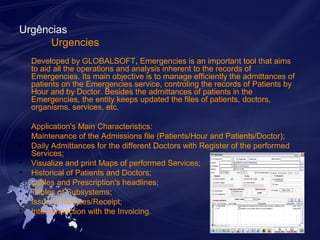 Urgências 
Urgencies 
Developed by GLOBALSOFT, Emergencies is an important tool that aims 
to aid all the operations and analysis inherent to the records of 
Emergencies. Its main objective is to manage efficiently the admittances of 
patients on the Emergencies service, controling the records of Patients by 
Hour and by Doctor. Besides the admittances of patients in the 
Emergencies, the entity keeps updated the files of patients, doctors, 
organisms, services, etc. 
Application's Main Characteristics: 
• Maintenance of the Admissions file (Patients/Hour and Patients/Doctor); 
• Daily Admittances for the different Doctors with Register of the performed 
Services; 
• Visualize and print Maps of performed Services; 
• Historical of Patients and Doctors; 
• Lables and Prescription's headlines; 
• Tables of Subsystems; 
• Issue of Invoices/Receipt; 
• Interconnection with the Invoicing. 
 