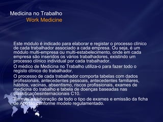 Medicina no Trabalho 
Work Medicine 
Este módulo é indicado para elaborar e registar o processo clínico 
de cada trabalhador associado a cada empresa. Ou seja, é um 
módulo multi-empresa ou multi-estabelecimento, onde em cada 
empresa são inseridos os vários trabalhadores, existindo um 
processo clínico individual por cada trabalhador. 
O médico de Medicina no Trabalho utiliza-o para fazer todo o 
registo clínico do trabalhador. 
O processo de cada trabalhador comporta tabelas com dados 
profissionais, antecedentes pessoais, antecedentes familiares, 
hábitos, vacinas, absentismo, riscos profissionais, exames de 
medicina do trabalho e tabela de doenças baseadas nas 
classificaçõesinternacionais C10. 
Permite a elaboração de todo o tipo de exames e emissão da ficha 
de Aptidão conforme modelo regulamentado. 
 
