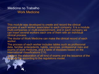 Medicina no Trabalho 
Work Medicine 
This module was developed to create and record the clinical 
process of each worker associated to each company. It is a module 
multi-companies or multi-establishment, and in each company we 
can insert several workers each one of them with an individual 
clinical process. 
The doctor of Work Medicine can make the clinical record of each 
worker. 
The process of each worker includes tables such as profissional 
data, familiar antecedents, habits, vaccines, professional risks and 
exams of work medicine, and a table of diseases based on the 
international classifications C10. 
It allows the elaboration of all kind of exams and the issuance of the 
Aptitude file according to the regulations model. 
 