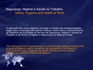 Segurança, Higiene e Saúde no Trabalho 
Safety, Hygiene and Health at Work 
A aplicação tem como objectivo principal o controlo das obrigatoriedades 
legais para a marcação de exames médicos, assim como o preenchimento 
do Relatório da Actividade do Serviço de Segurança, Higiene e Saúde no 
Trabalho e do Ponto 3 (Higiene e Segurança) do Balanço Social. 
The main goal of this application is to control the legal obligatoriness for the 
booking of medical exams, as well as the completion of the Report of 
Activity of the Safety, Hygiene and Health Service and the 3rd point 
(Hygiene and Safety) of the Social Balance. 
 