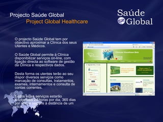 Projecto Saúde Global 
Project Global Healthcare 
O projecto Saúde Global tem por 
objectivo aproximar a Clínica dos seus 
Utentes e Médicos. 
O Saúde Global permite à Clínica 
disponibilizar serviços on-line, com 
ligação directa ao software de gestão 
da Clínica e respectivos dados. 
Desta forma os utentes terão ao seu 
dispor diversos serviços como 
marcação de consultas, tratamentos, 
exames, internamentos e consulta de 
contas correntes. 
Todos estes serviços estarão 
disponíveis 24 horas por dia, 365 dias 
por ano, e sempre à distância de um 
click. 
 