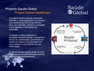 Projecto Saúde Global 
Project Global Healthcare 
O projecto Saúde Global contempla 
também a disponibilização de serviços 
aos médicos da Clínica permitindo-lhes, 
por exemplo, verificar e consultar 
a sua agenda e marcações de 
consultas. 
O acesso a dados pessoais é 
protegido através de login, password e 
chave de confirmação, garantindo ao 
utente ou médico a privacidade dos 
seus dados e o uso restrito da sua 
informação. 
O Saúde Global dispõe ainda de uma 
componente de administração provida 
de diversas funcionalidades. 
 