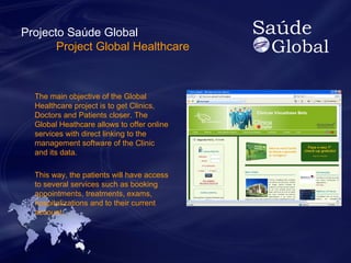 Projecto Saúde Global 
Project Global Healthcare 
The main objective of the Global 
Healthcare project is to get Clinics, 
Doctors and Patients closer. The 
Global Heathcare allows to offer online 
services with direct linking to the 
management software of the Clinic 
and its data. 
This way, the patients will have access 
to several services such as booking 
appointments, treatments, exams, 
hospitalizations and to their current 
account. 
 