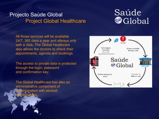 Projecto Saúde Global 
Project Global Healthcare 
All those services will be available 
24/7, 365 days a year and allways only 
with a click. The Global Healthcare 
also allows the doctors to check their 
appointments, agenda and bookings. 
The access to private data is protected 
through the login, password 
and confirmation key. 
The Global Healthcare has also an 
administrative component of 
administration with several 
functionalities.. 
 