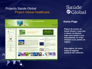 Home Page 
Página de acesso ao 
Saúde Global, é aqui que 
o Utente irá efectuar 
login para aceder à sua 
área pessoal, ou então 
efectuar o seu pedido de 
registo. 
Esta página, tal como 
todas as páginas 
públicas são editaveis. 
Projecto Saúde Global 
Project Global Healthcare 
 