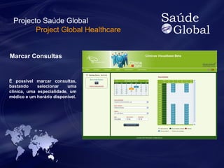 Projecto Saúde Global 
Project Global Healthcare 
Marcar Consultas 
É possivel marcar consultas, 
bastando selecionar uma 
clinica, uma especialidade, um 
médico e um horário disponível. 
 